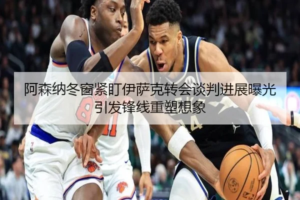 阿森纳冬窗紧盯伊萨克转会谈判进展曝光引发锋线重塑想象