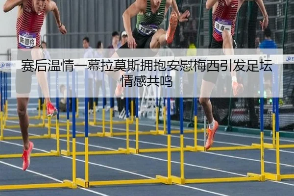 赛后温情一幕拉莫斯拥抱安慰梅西引发足坛情感共鸣